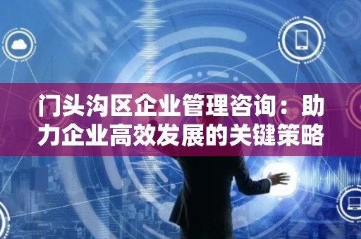 门头沟区企业管理咨询：助力企业高效发展的关键策略