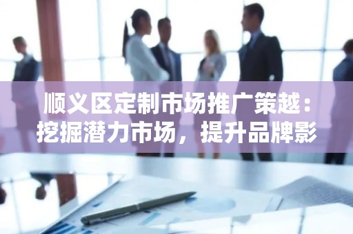 顺义区定制市场推广策越：挖掘潜力市场，提升品牌影响力