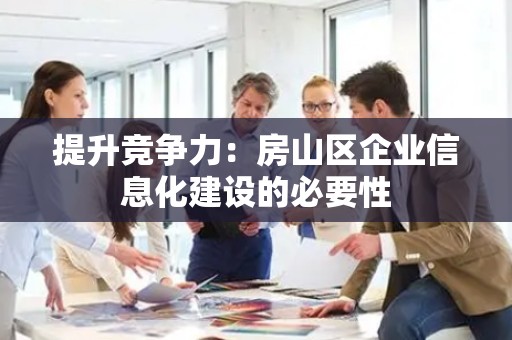 提升竞争力：房山区企业信息化建设的必要性
