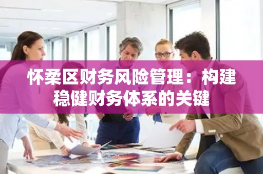 怀柔区财务风险管理：构建稳健财务体系的关键