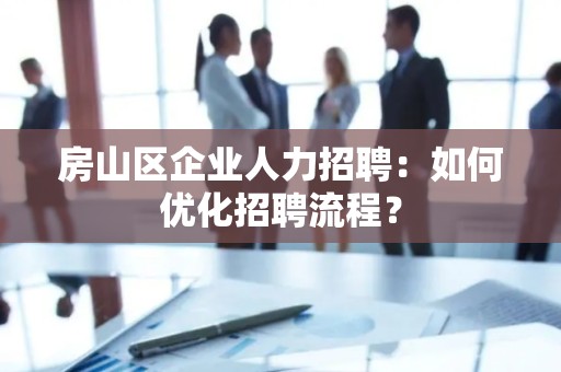房山区企业人力招聘：如何优化招聘流程？