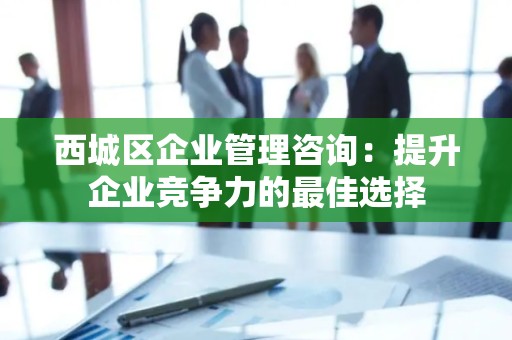 西城区企业管理咨询：提升企业竞争力的最佳选择
