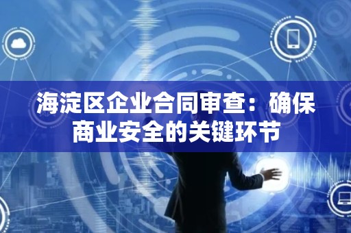 海淀区企业合同审查：确保商业安全的关键环节