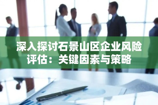 深入探讨石景山区企业风险评估：关键因素与策略