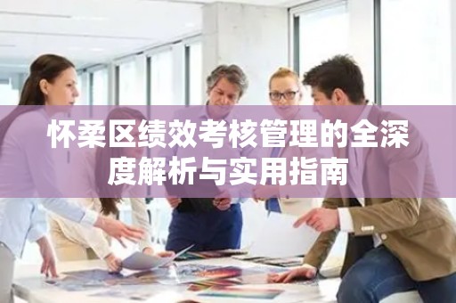 怀柔区绩效考核管理的全深度解析与实用指南