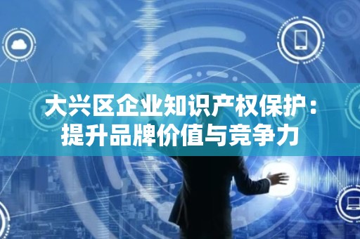 大兴区企业知识产权保护：提升品牌价值与竞争力