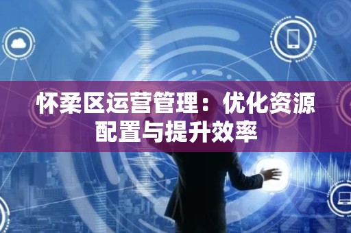 怀柔区运营管理：优化资源配置与提升效率