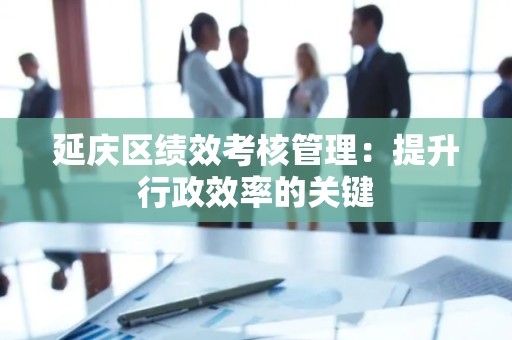 延庆区绩效考核管理：提升行政效率的关键