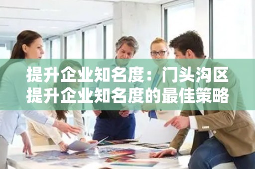 提升企业知名度：门头沟区提升企业知名度的最佳策略