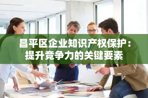 昌平区企业知识产权保护：提升竞争力的关键要素