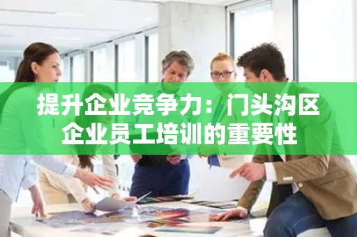 提升企业竞争力：门头沟区企业员工培训的重要性